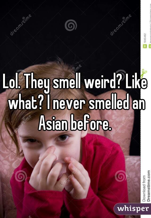 Lol. They smell weird? Like what? I never smelled an Asian before. 