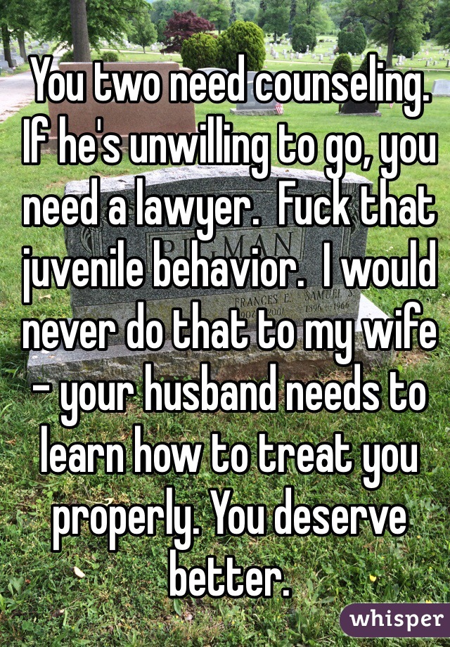 You two need counseling.  If he's unwilling to go, you need a lawyer.  Fuck that juvenile behavior.  I would never do that to my wife - your husband needs to learn how to treat you properly. You deserve better.