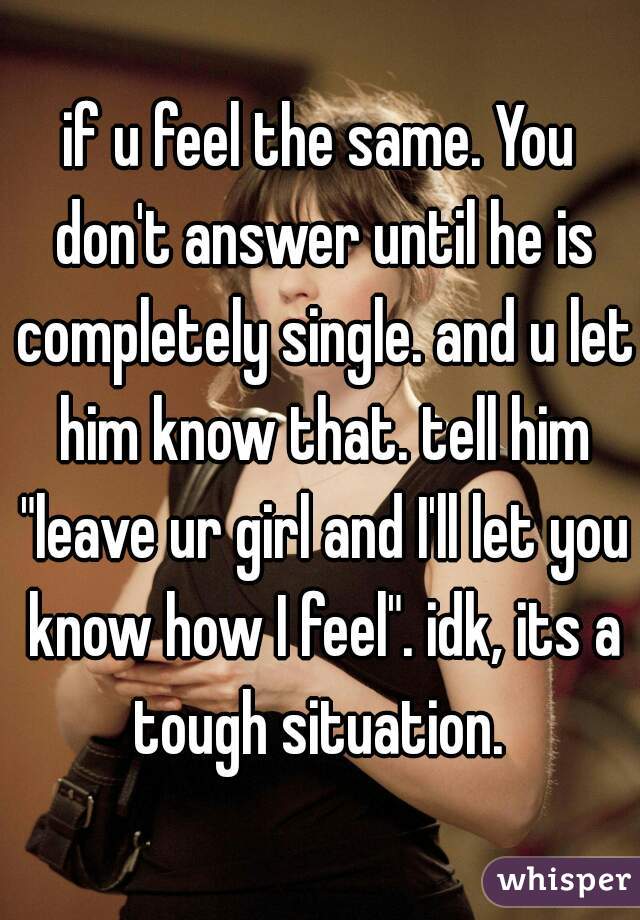 if u feel the same. You don't answer until he is completely single. and u let him know that. tell him "leave ur girl and I'll let you know how I feel". idk, its a tough situation. 