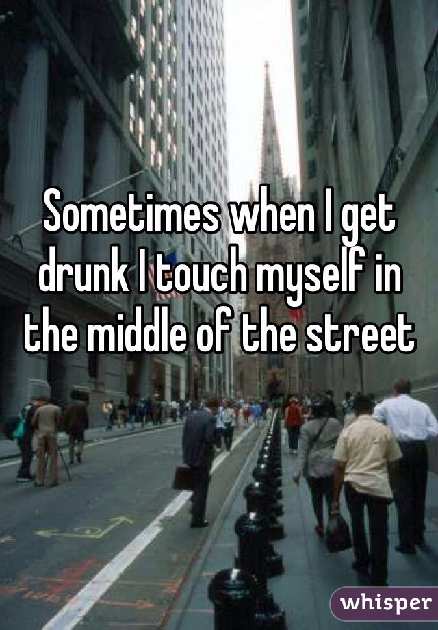 Sometimes when I get drunk I touch myself in the middle of the street 