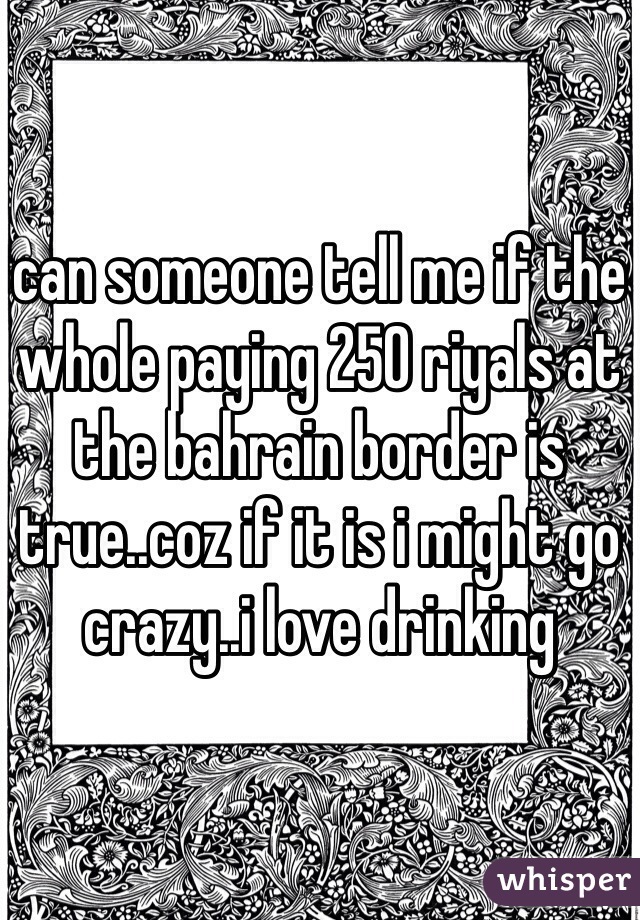 can someone tell me if the whole paying 250 riyals at the bahrain border is true..coz if it is i might go crazy..i love drinking 