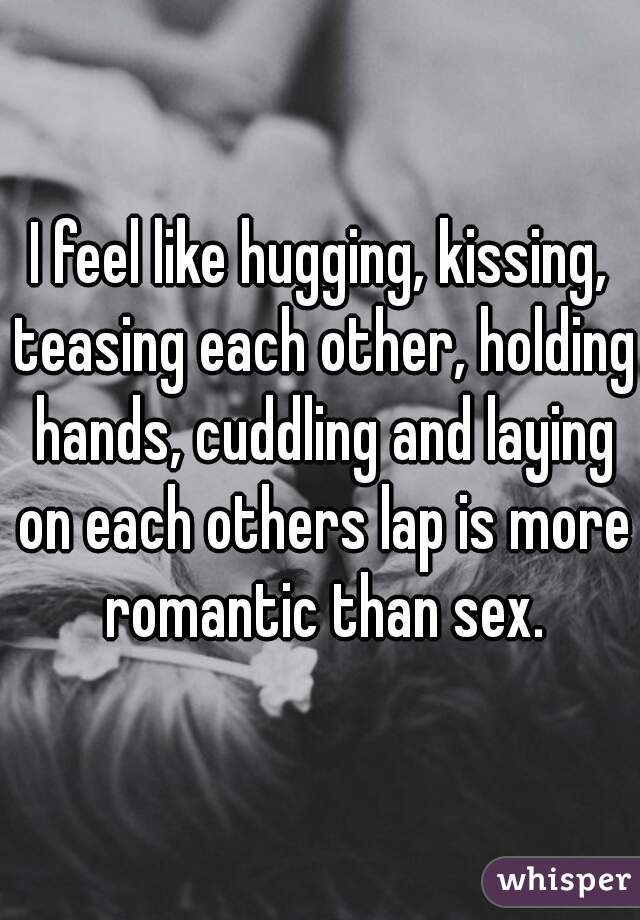 I feel like hugging, kissing, teasing each other, holding hands, cuddling and laying on each others lap is more romantic than sex.