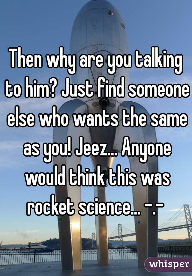 Then why are you talking to him? Just find someone else who wants the same as you! Jeez... Anyone would think this was rocket science... -.- 