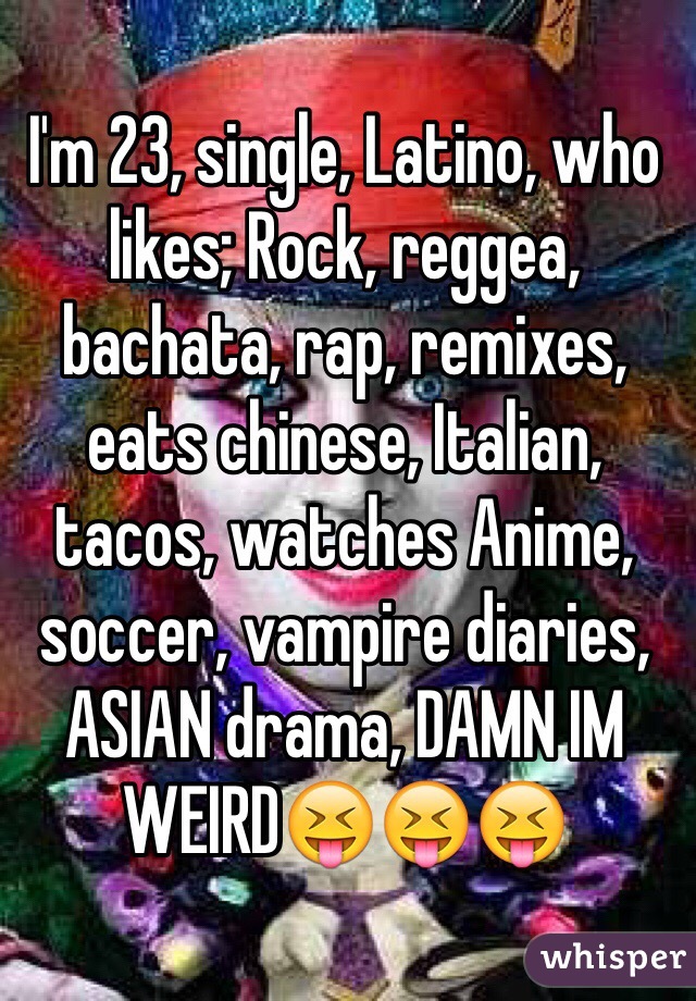 I'm 23, single, Latino, who likes; Rock, reggea, bachata, rap, remixes, eats chinese, Italian, tacos, watches Anime, soccer, vampire diaries, ASIAN drama, DAMN IM WEIRD😝😝😝