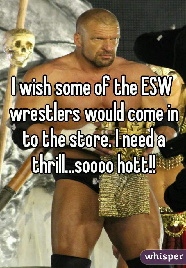 I wish some of the ESW wrestlers would come in to the store. I need a thrill...soooo hott!!