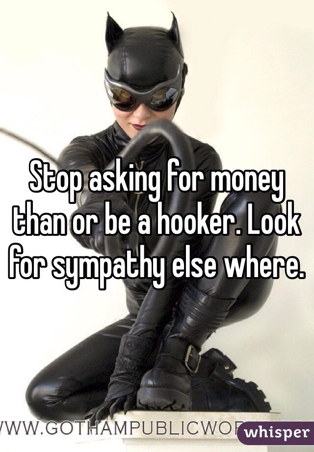 Stop asking for money than or be a hooker. Look for sympathy else where. 