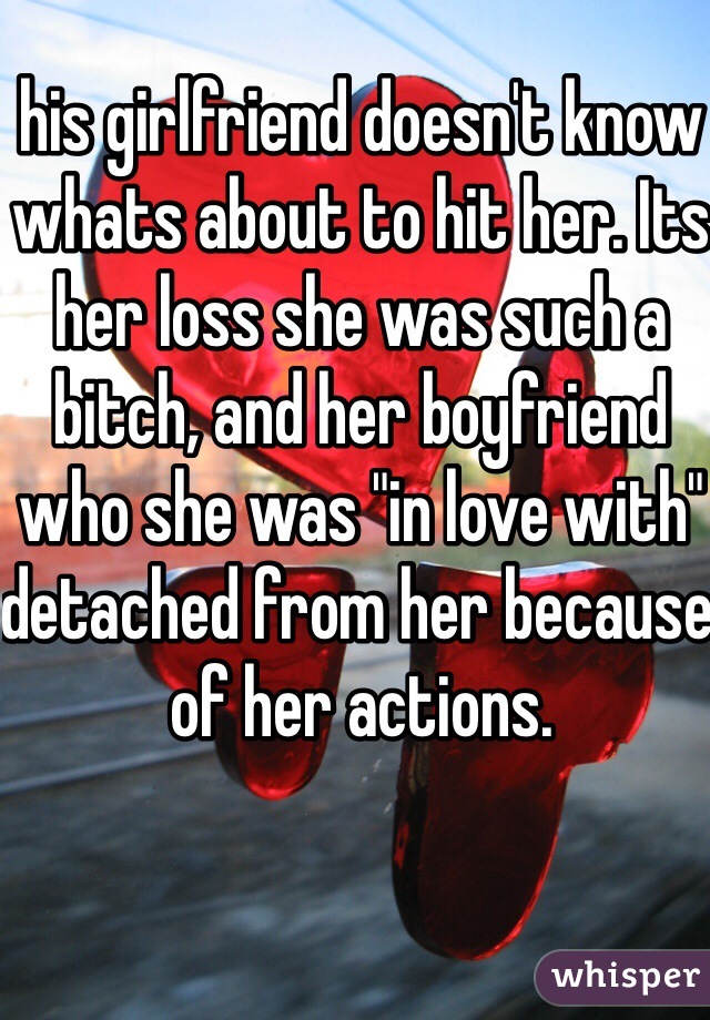 his girlfriend doesn't know whats about to hit her. Its her loss she was such a bitch, and her boyfriend who she was "in love with" detached from her because of her actions.