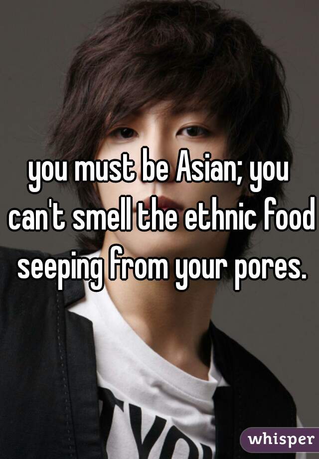 you must be Asian; you can't smell the ethnic food seeping from your pores.