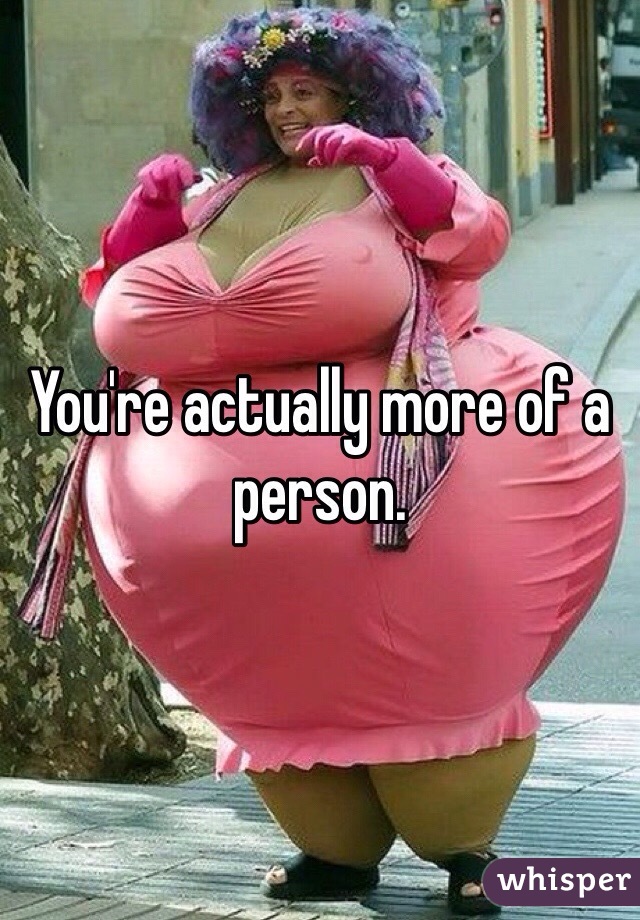 You're actually more of a person. 