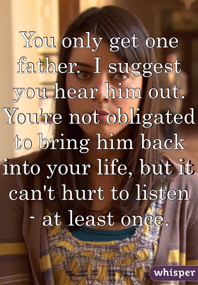 You only get one father.  I suggest you hear him out.  You're not obligated to bring him back into your life, but it can't hurt to listen - at least once.