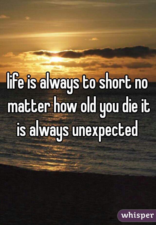 life is always to short no matter how old you die it is always unexpected 