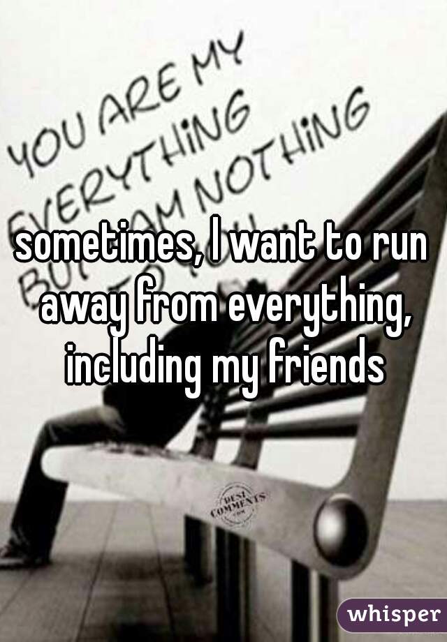 sometimes, I want to run away from everything, including my friends