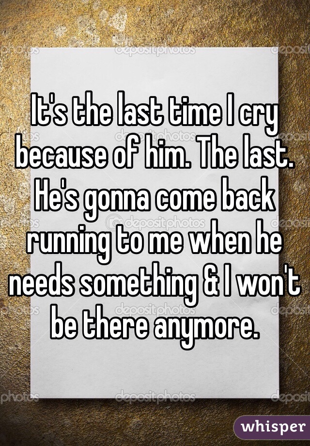 It's the last time I cry because of him. The last. He's gonna come back running to me when he needs something & I won't be there anymore.  