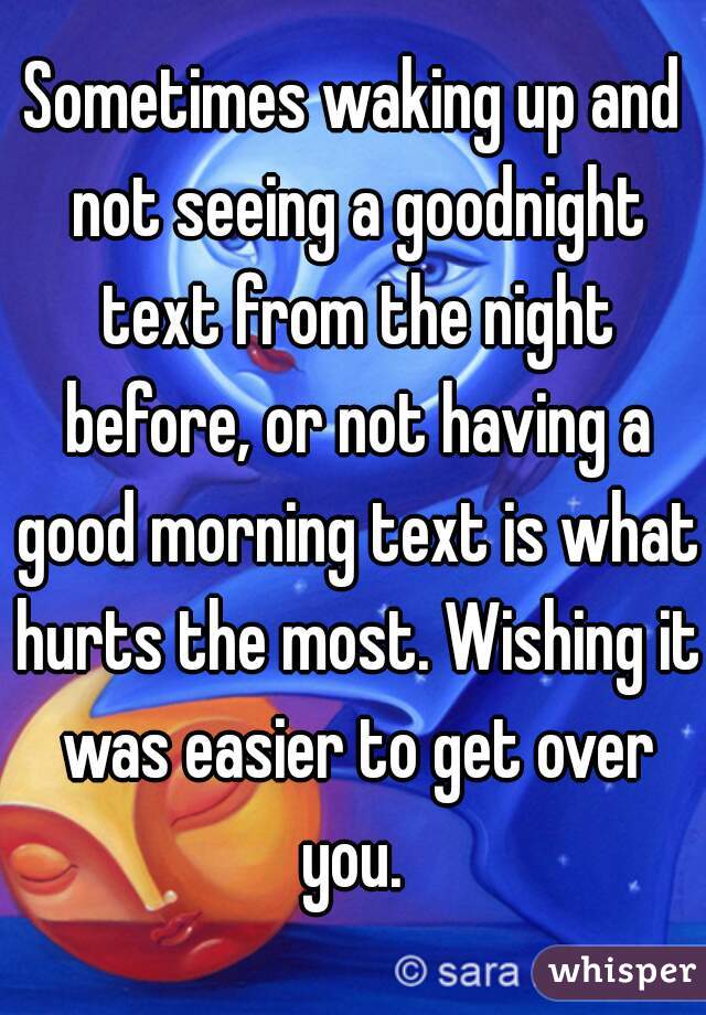 Sometimes waking up and not seeing a goodnight text from the night before, or not having a good morning text is what hurts the most. Wishing it was easier to get over you. 
