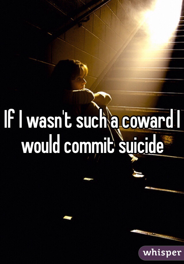 If I wasn't such a coward I would commit suicide 