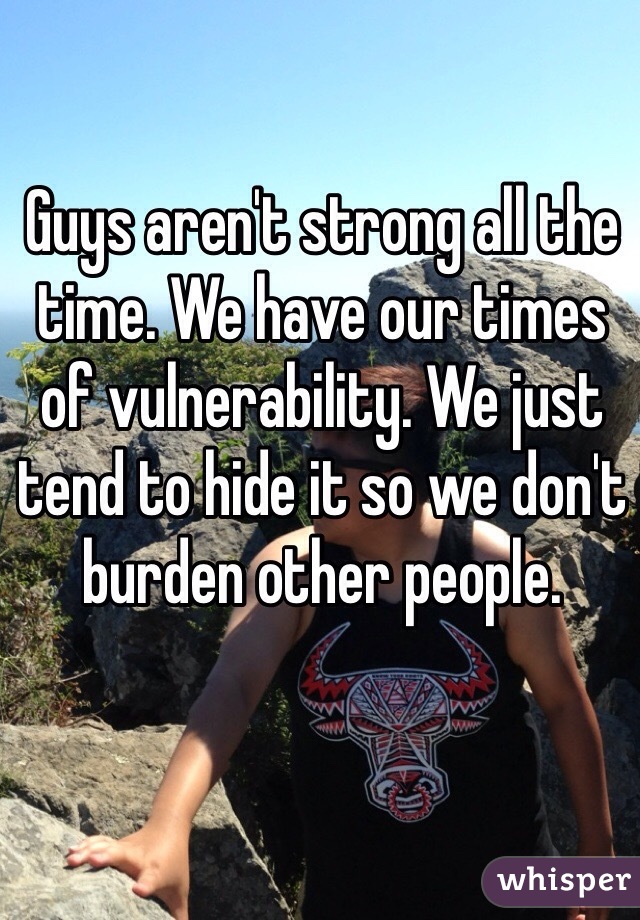 Guys aren't strong all the time. We have our times of vulnerability. We just tend to hide it so we don't burden other people.