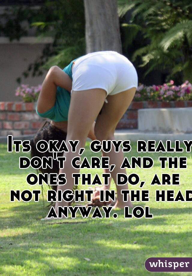 Its okay, guys really don't care, and the ones that do, are not right in the head anyway. lol 