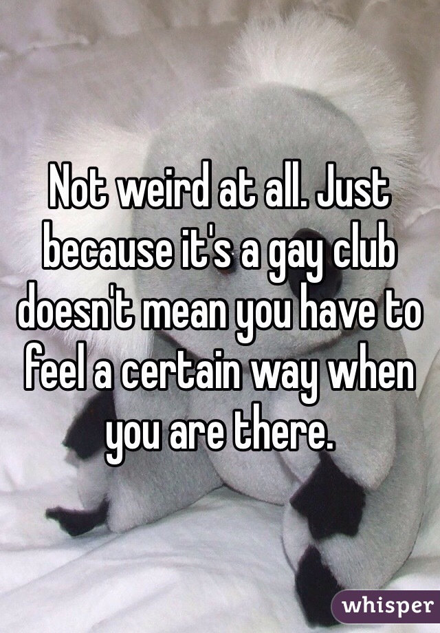 Not weird at all. Just because it's a gay club doesn't mean you have to feel a certain way when you are there. 