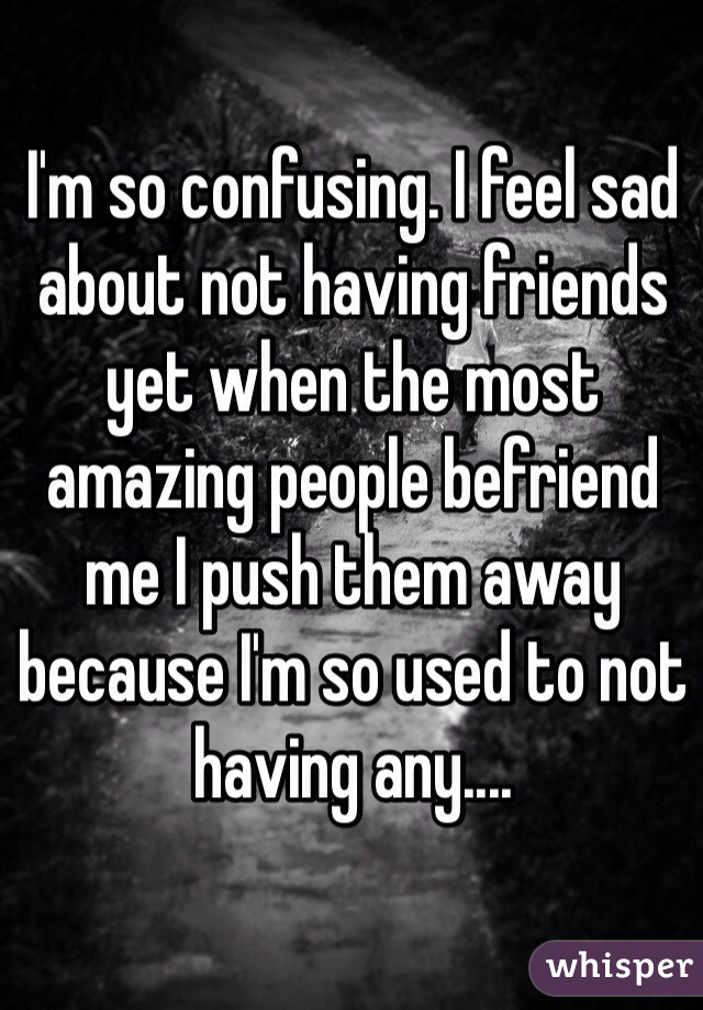 I'm so confusing. I feel sad about not having friends yet when the most amazing people befriend me I push them away because I'm so used to not having any....