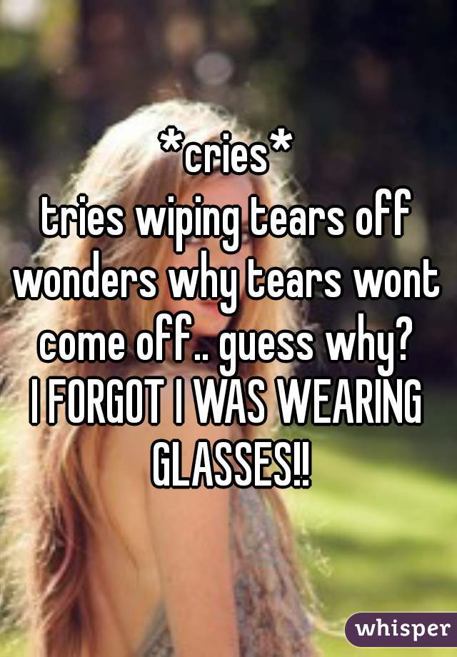 *cries*
tries wiping tears off
wonders why tears wont come off.. guess why? 
I FORGOT I WAS WEARING GLASSES!!