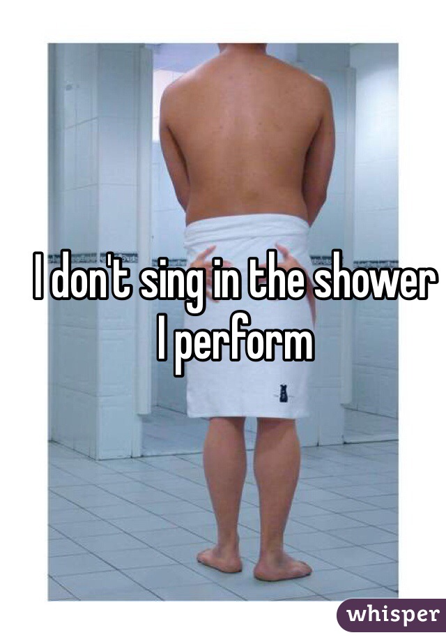 I don't sing in the shower
I perform