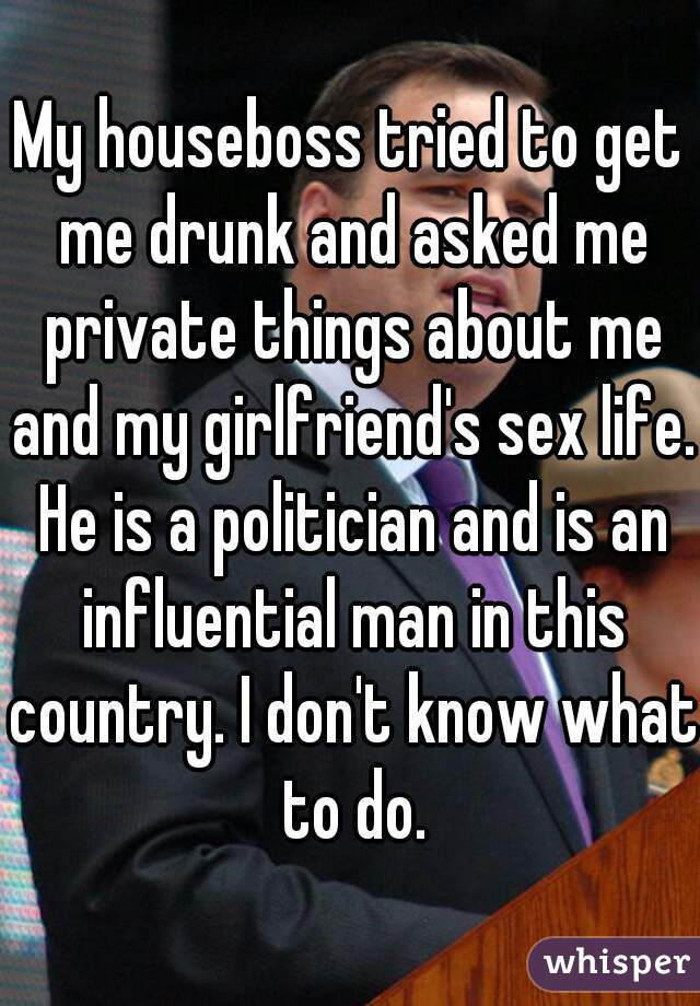 My houseboss tried to get me drunk and asked me private things about me and my girlfriend's sex life. He is a politician and is an influential man in this country. I don't know what to do.