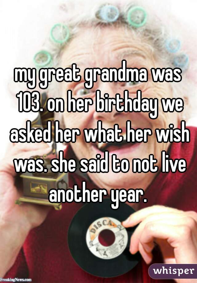 my great grandma was 103. on her birthday we asked her what her wish was. she said to not live another year. 