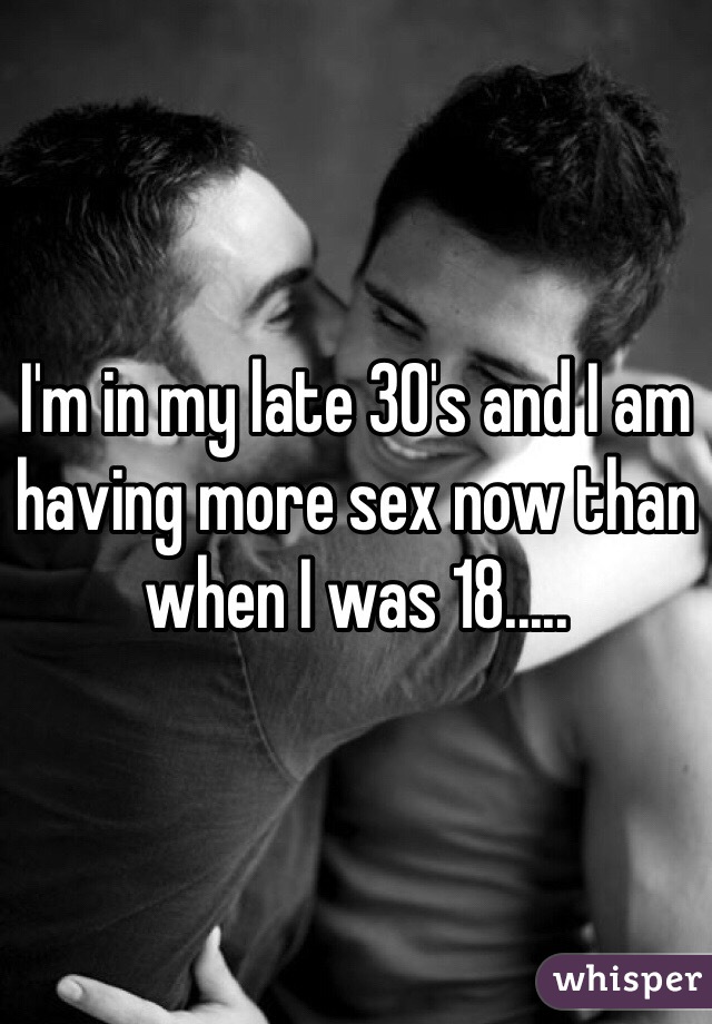I'm in my late 30's and I am having more sex now than when I was 18.....