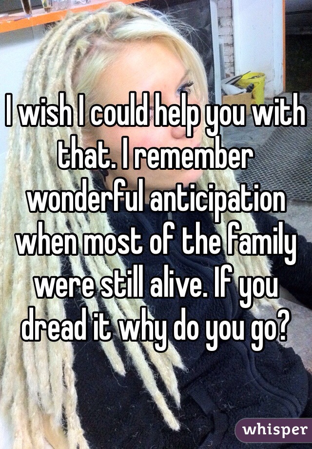 I wish I could help you with that. I remember wonderful anticipation when most of the family were still alive. If you dread it why do you go?