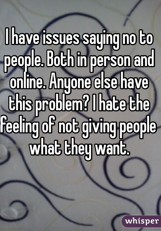 I have issues saying no to people. Both in person and online. Anyone else have this problem? I hate the feeling of not giving people what they want. 