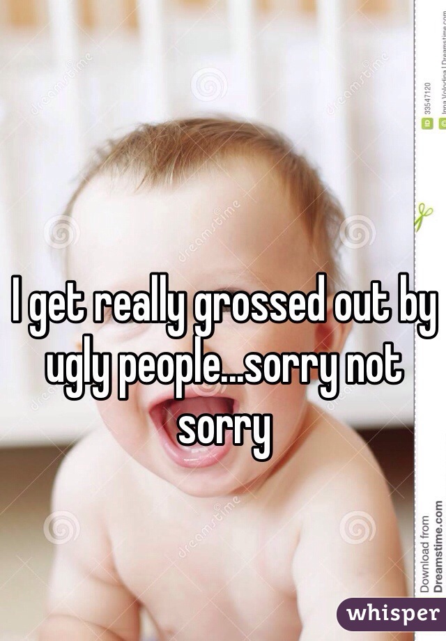 I get really grossed out by ugly people...sorry not sorry