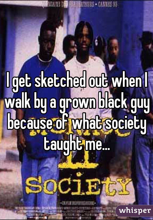I get sketched out when I walk by a grown black guy because of what society taught me...