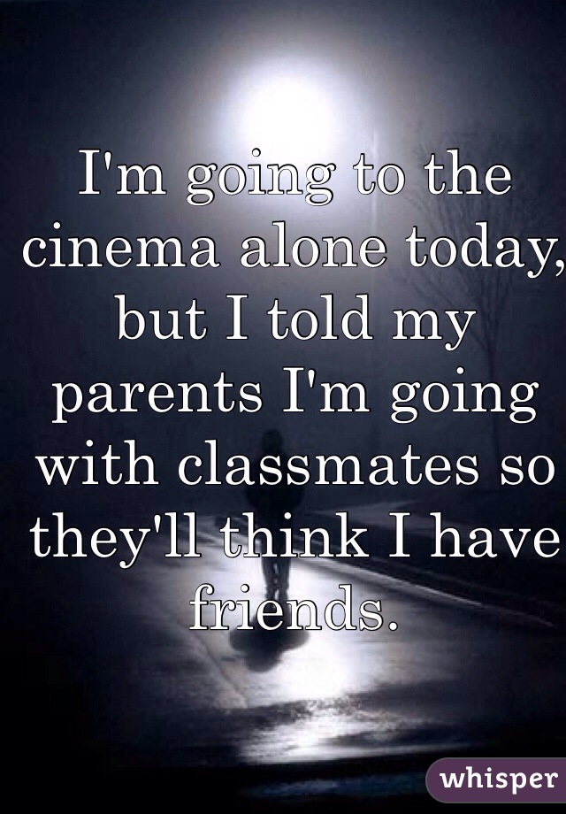 I'm going to the cinema alone today, but I told my parents I'm going with classmates so they'll think I have friends.