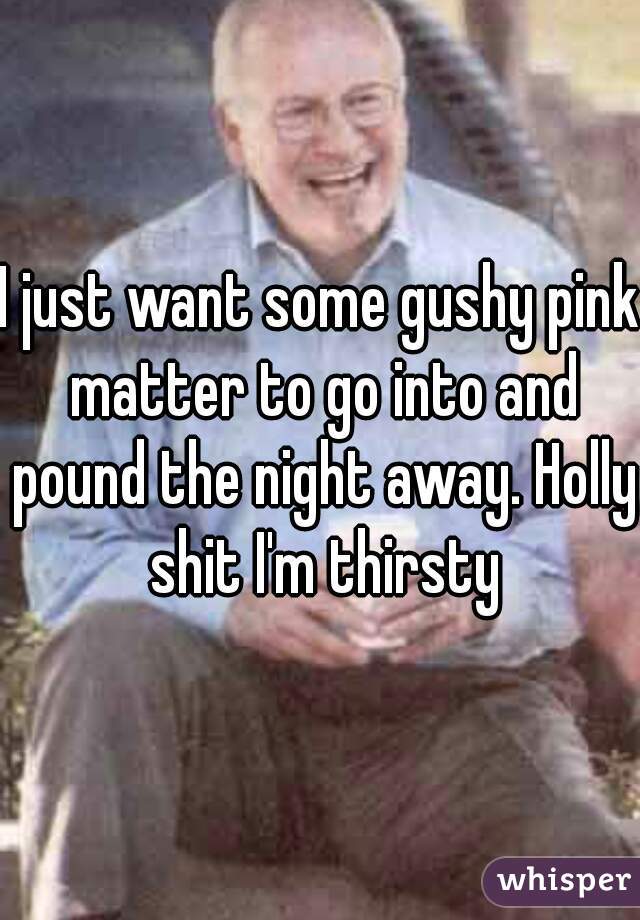 I just want some gushy pink matter to go into and pound the night away. Holly shit I'm thirsty