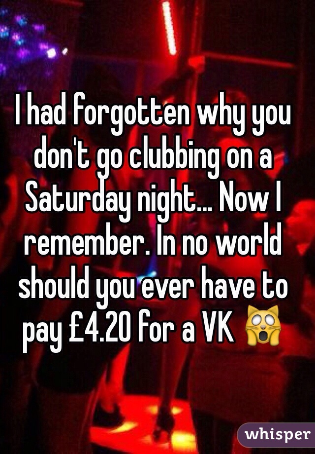 I had forgotten why you don't go clubbing on a Saturday night... Now I remember. In no world should you ever have to pay £4.20 for a VK 🙀
