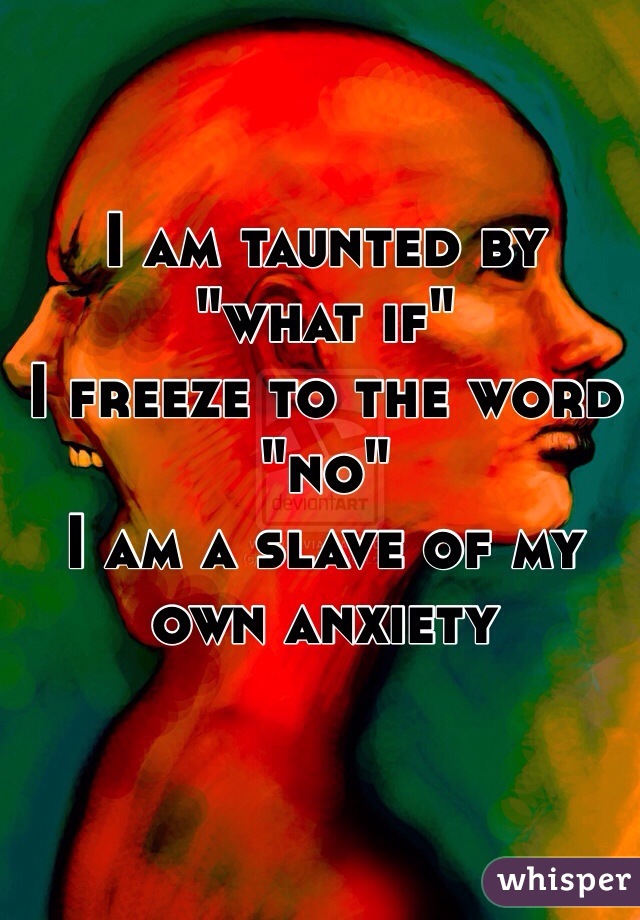 I am taunted by "what if"
I freeze to the word "no"
I am a slave of my own anxiety