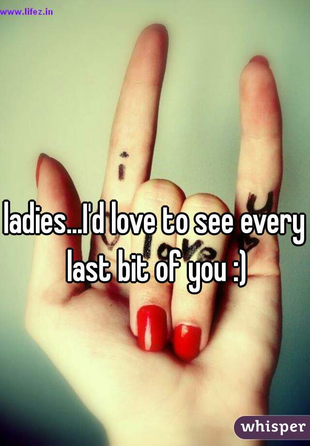 ladies...I'd love to see every last bit of you :)