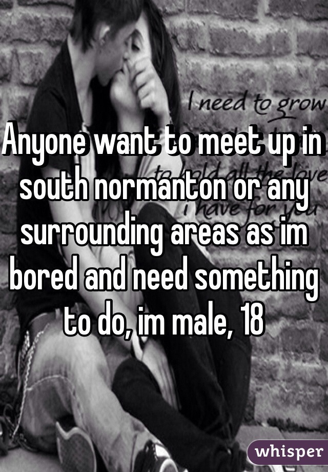 Anyone want to meet up in south normanton or any surrounding areas as im bored and need something to do, im male, 18 