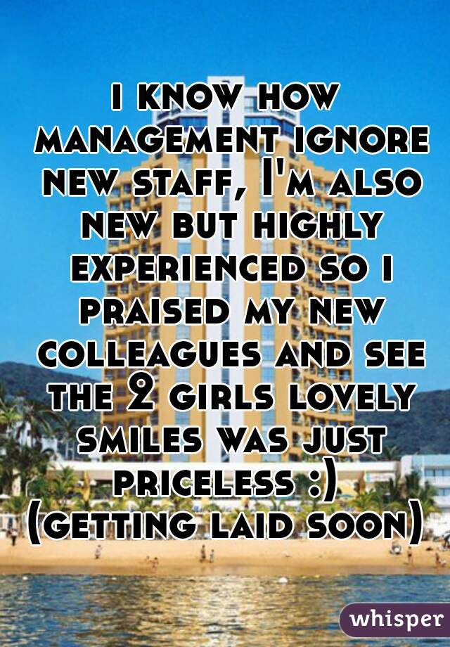 i know how management ignore new staff, I'm also new but highly experienced so i praised my new colleagues and see the 2 girls lovely smiles was just priceless :) 
(getting laid soon)