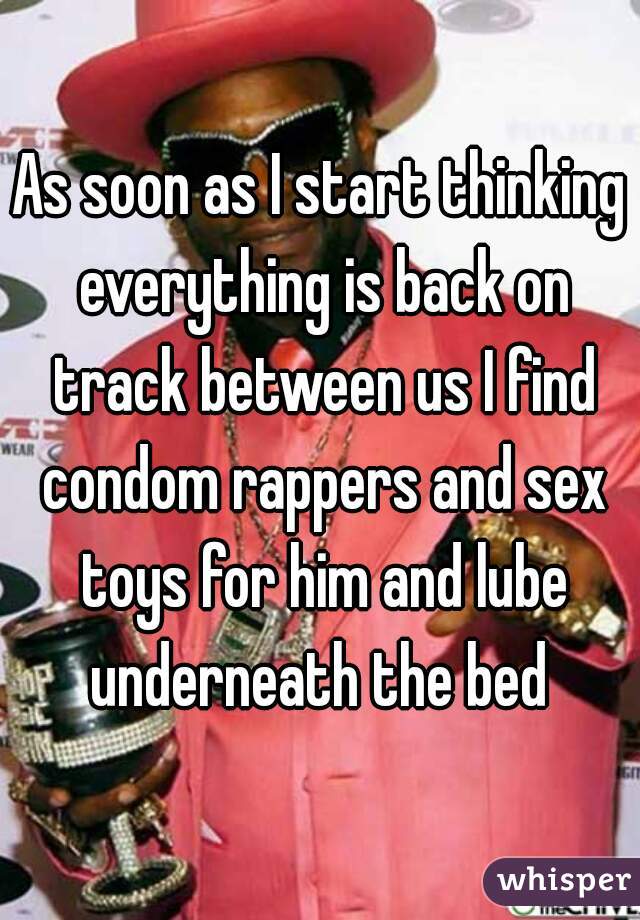 As soon as I start thinking everything is back on track between us I find condom rappers and sex toys for him and lube underneath the bed 