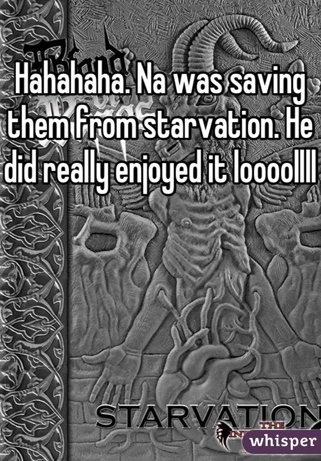 Hahahaha. Na was saving them from starvation. He did really enjoyed it loooollll 