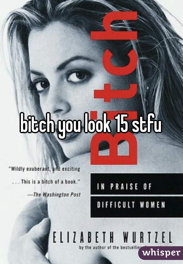 bitch you look 15 stfu
