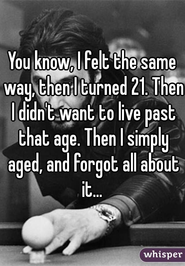 You know, I felt the same way, then I turned 21. Then I didn't want to live past that age. Then I simply aged, and forgot all about it... 