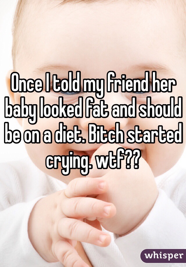 Once I told my friend her baby looked fat and should be on a diet. Bitch started crying. wtf??