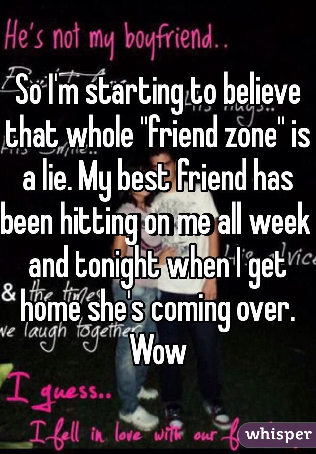 So I'm starting to believe that whole "friend zone" is a lie. My best friend has been hitting on me all week and tonight when I get home she's coming over. Wow