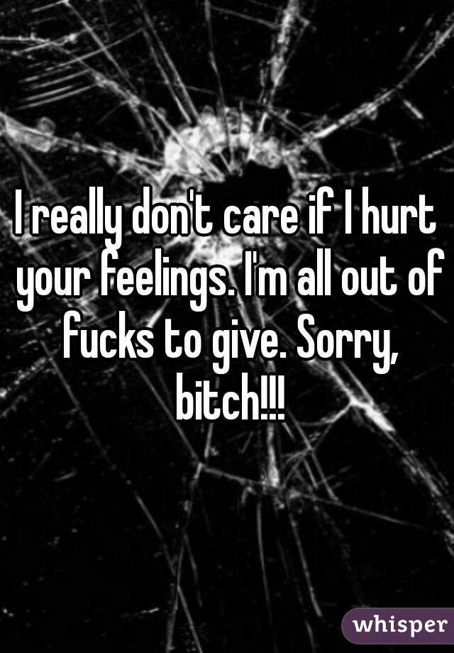 I really don't care if I hurt your feelings. I'm all out of fucks to give. Sorry, bitch!!!