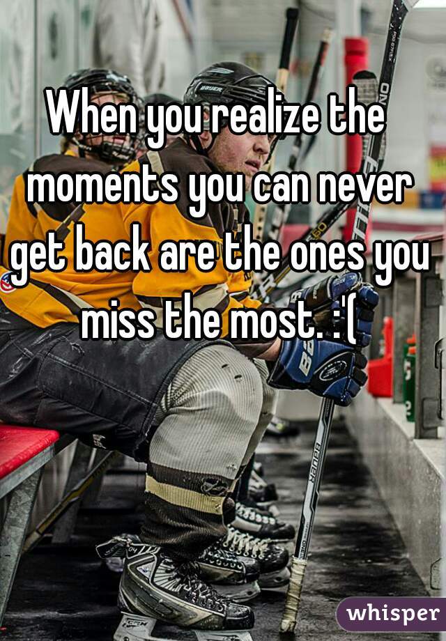 When you realize the moments you can never get back are the ones you miss the most. :'(