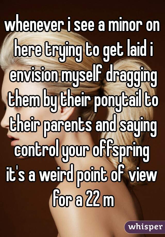 whenever i see a minor on here trying to get laid i envision myself dragging them by their ponytail to their parents and saying control your offspring 
it's a weird point of view for a 22 m
