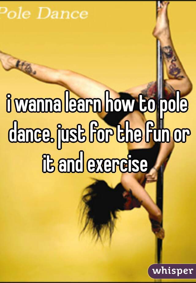 i wanna learn how to pole dance. just for the fun or it and exercise  