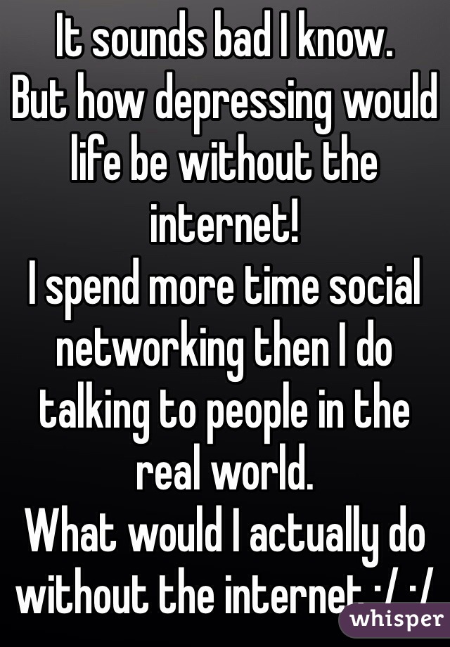 It sounds bad I know.
But how depressing would life be without the internet! 
I spend more time social networking then I do talking to people in the real world.
What would I actually do without the internet :/ :/  
